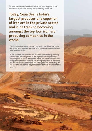 Page6
For over five decades Sesa Goa Limited has been engaged in the
business of exploration, mining and processing of iron ore.
Today, Sesa Goa is India’s
largest producer and exporter
of iron ore in the private sector
and is on track to becoming
amongst the top four iron ore
producing companies in the
world.
The Company is amongst the low cost producers of iron ore in the
world and is strategically well placed to serve the growing demand
from Asian countries.
At Sesa Goa we are guided in our business operations by our deep
commitment towards growth of the organisation and positively
engaging with all our stakeholders. Whilst our vision encapsulates
being amongst the top four iron ore mining companies in the world,
our mission drives us to involve our employees, our community and
our shareholders so that they can reap the benefits of our economic
growth.
Codli Mine
 
