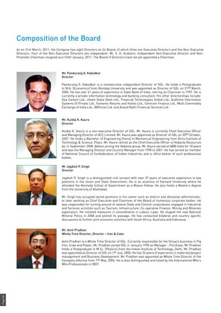 Page60
Composition of the Board
As on 31st March, 2011, the Company has eight Directors on its Board, of which three are Executive Directors and five Non-Executive
Directors. Four of the Non-Executive Directors are independent. Mr. S. D. Kulkarni, Independent Non-Executive Director and Non-
Promoter Chairman resigned w.e.f 24th January, 2011. The Board of Directors have not yet appointed a Chairman.
Mr. Pandurang G. Kakodkar
Director
Pandurang G. Kakodkar is a nonexecutive independent Director of SGL. He holds a Postgraduate
in M.A. (Economics) from Bombay University and was appointed as Director of SGL on 31st March,
2000. He has over 41 years of experience in State Bank of India, retiring as Chairman in 1997. He is
currently a private information technology and banking consultant. His other directorships include:
Goa Carbon Ltd., Uttam Galva Steel Ltd., Financial Technologies (India) Ltd., Auditime Information
Systems (I) Private Ltd., Fomento Resorts and Hotels Ltd., Centrum Finance Ltd., Multi Commodity
Exchange of India Ltd., IBXForex Ltd. and Anand Rathi Financial Services Ltd.
Mr. Kuldip K. Kaura
Director
Kuldip K. Kaura is a non-executive Director of SGL. Mr. Kaura is currently Chief Executive Officer
and Managing Director of ACC Limited. Mr. Kaura was appointed as Director of SGL on 30th October,
2007. He holds a Bachelor of Engineering (Hons) in Mechanical Engineering from Birla Institute of
Technology & Science, Pilani. Mr. Kaura retired as the Chief Executive Officer of Vedanta Resources
plc in September 2008. Before joining the Vedanta group, Mr. Kaura served at ABB India for 18 years
and was the Managing Director and Country Manager from 1998 to 2001. He has served as member
of National Council of Confederation of Indian Industries and is office bearer of such professional
bodies.
Mr Jagdish P. Singh
Director
Jagdish P. Singh is a distinguished civil servant with over 37 years of executive experience in key
positions in the Union and State Government. He is an alumnus of Harvard University where he
attended the Kennedy School of Government as a Mason Fellow. He also holds a Master’s degree
from the University of Allahabad.
Mr. Singh has occupied varied positions in his career such as district and divisional administrator,
to later working as Chief Executive and Chairman of the Board of numerous corporate bodies. He
was responsible for turning around of several State and Central corporations engaged in Industrial
and Services activities such as Tourism, Infrastructure, Co-operative Finance, Mining and Minerals
exploration. He initiated measures in amendments in Labour Laws. He shaped the new National
Mineral Policy in 2008 and piloted its passage. He has conducted bilateral and country specific
discussions to further joint economic activities with South Africa, Australia and Indonesia.
Mr. Amit Pradhan
Whole Time Director, Director – Iron & Coke
Amit Pradhan is a Whole Time Director of SGL. Currently responsible for the Group’s business in Pig
Iron, Coke and Power, Mr. Pradhan joined SGL in January 1990 as Manager - Purchase. Mr Pradhan
holds a Postgraduate in M.Sc. (Physics) from the Indian Institute of Technology, Delhi. Mr. Pradhan
was appointed as Director of SGL on 1st July, 2000. He has 33 years of experience in materials/project
management and Business Development. Mr. Pradhan was appointed as Whole Time Director of the
Company effective from 1st May, 2006. He is also distinguished and listed by the International Who’s
Who Professionals in 2007.
 