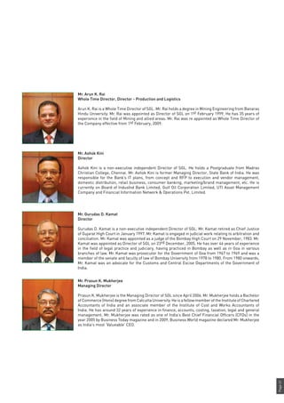 Page61
Mr. Arun K. Rai
Whole Time Director, Director - Production and Logistics
Arun K. Rai is a Whole Time Director of SGL. Mr. Rai holds a degree in Mining Engineering from Banaras
Hindu University. Mr. Rai was appointed as Director of SGL on 1st February 1999. He has 35 years of
experience in the field of Mining and allied areas. Mr. Rai was re appointed as Whole Time Director of
the Company effective from 1st February, 2009.
Mr. Ashok Kini
Director
Ashok Kini is a non-executive independent Director of SGL. He holds a Postgraduate from Madras
Christian College, Chennai. Mr. Ashok Kini is former Managing Director, State Bank of India. He was
responsible for the Bank’s IT plans, from concept and RFP to execution and vendor management,
domestic distribution, retail business, consumer banking, marketing/brand management, etc. He is
currently on Board of IndusInd Bank Limited, Gulf Oil Corporation Limited, UTI Asset Management
Company and Financial Information Network & Operations Pvt. Limited.
Mr. Gurudas D. Kamat
Director
Gurudas D. Kamat is a non-executive independent Director of SGL. Mr. Kamat retired as Chief Justice
of Gujarat High Court in January 1997. Mr. Kamat is engaged in judicial work relating to arbitration and
conciliation. Mr. Kamat was appointed as a judge of the Bombay High Court on 29 November, 1983. Mr.
Kamat was appointed as Director of SGL on 23rd December, 2005. He has over 46 years of experience
in the field of legal practice and judiciary, having practiced in Bombay as well as in Goa in various
branches of law. Mr. Kamat was prosecutor for the Government of Goa from 1967 to 1969 and was a
member of the senate and faculty of law of Bombay University from 1978 to 1980. From 1980 onwards,
Mr. Kamat was an advocate for the Customs and Central Excise Departments of the Government of
India.
Mr. Prasun K. Mukherjee
Managing Director
Prasun K. Mukherjee is the Managing Director of SGL since April 2006. Mr. Mukherjee holds a Bachelor
of Commerce (Hons) degree from Calcutta University. He is a fellow member of the Institute of Chartered
Accountants of India and an associate member of the Institute of Cost and Works Accountants of
India. He has around 32 years of experience in finance, accounts, costing, taxation, legal and general
management. Mr. Mukherjee was rated as one of India’s Best Chief Financial Officers (CFOs) in the
year 2005 by Business Today magazine and in 2009, Business World magazine declared Mr. Mukherjee
as India’s most ‘Valueable’ CEO.
 