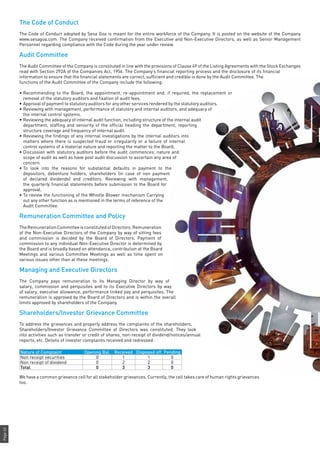 Page62
The Code of Conduct
The Code of Conduct adopted by Sesa Goa is meant for the entire workforce of the Company. It is posted on the website of the Company
www.sesagoa.com. The Company received confirmation from the Executive and Non-Executive Directors, as well as Senior Management
Personnel regarding compliance with the Code during the year under review.
Audit Committee
The Audit Committee of the Company is constituted in line with the provisions of Clause 49 of the Listing Agreements with the Stock Exchanges
read with Section 292A of the Companies Act, 1956. The Company’s financial reporting process and the disclosure of its financial
information to ensure that the financial statements are correct, sufficient and credible is done by the Audit Committee. The
functions of the Audit Committee of the Company include the following:
•	Recommending to the Board, the appointment, re-appointment and, if required, the replacement or
removal of the statutory auditors and fixation of audit fees.
•	Approval of payment to statutory auditors for any other services rendered by the statutory auditors.
•	Reviewing with management, performance of statutory and internal auditors, and adequacy of
the internal control systems.
•	Reviewing the adequacy of internal audit function, including structure of the internal audit
department, staffing and seniority of the official heading the department, reporting
structure coverage and frequency of internal audit.
•	Reviewing the findings of any internal investigations by the internal auditors into
matters where there is suspected fraud or irregularity or a failure of internal
control systems of a material nature and reporting the matter to the Board.
•	Discussion with statutory auditors before the audit commences; nature and
scope of audit as well as have post audit discussion to ascertain any area of
concern.
•	To look into the reasons for substantial defaults in payment to the
depositors, debenture holders, shareholders (in case of non payment
of declared dividends) and creditors. Reviewing with management,
the quarterly financial statements before submission to the Board for
approval.
•	To review the functioning of the Whistle Blower mechanism Carrying
out any other function as is mentioned in the terms of reference of the
Audit Committee.
Remuneration Committee and Policy
TheRemunerationCommitteeisconstitutedofDirectors.Remuneration
of the Non-Executive Directors of the Company by way of sitting fees
and commission is decided by the Board of Directors. Payment of
commission to any individual Non-Executive Director is determined by
the Board and is broadly based on attendance, contribution at the Board
Meetings and various Committee Meetings as well as time spent on
various issues other than at these meetings.
Managing and Executive Directors
The Company pays remuneration to its Managing Director by way of
salary, commission and perquisites and to its Executive Directors by way
of salary, executive allowance, performance linked pay and perquisites. The
remuneration is approved by the Board of Directors and is within the overall
limits approved by shareholders of the Company.
Shareholders/Investor Grievance Committee
To address the grievances and properly address the complaints of the shareholders,
Shareholders/Investor Grievance Committee of Directors was constituted. They look
into activities such as transfer or credit of shares, non-receipt of dividend/notices/annual
reports, etc. Details of investor complaints received and redressed:
Nature of Complaint Opening Bal. Received Disposed off Pending
Non receipt securities 0 1 1 0
Non receipt of dividend 0 2 2 0
Total 0 3 3 0
We have a common grievance cell for all stakeholder grievances. Currently, the cell takes care of human rights grievances
too.
 