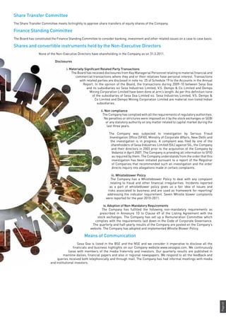 Page63
Share Transfer Committee
The Share Transfer Committee meets fortnightly to approve share transfers of equity shares of the Company.
Finance Standing Committee
The Board has constituted the Finance Standing Committee to consider banking, investment and other related issues on a case to case basis.
Shares and convertible instruments held by the Non-Executive Directors
None of the Non-Executive Directors have shareholding in the Company as on 31.3.2011.
Disclosures
i. Materially Significant Related Party Transactions
The Board has received disclosures from Key Managerial Personnel relating to material financial and
commercial transactions where they and or their relatives have personal interest. Transactions
with related parties are disclosed in note no. 25 of Schedule 19 to the Accounts in the Annual
Report. In the opinion of the Board, the transactions during 2009-10 between Sesa Goa
and its subsidiaries viz Sesa Industries Limited, V.S. Dempo & Co Limited and Dempo
Mining Corporation Limited have been done at arm’s length. As per this definition none
of the subsidiaries of Sesa Goa Limited viz. Sesa Industries Limited, V.S. Dempo &
Co Limited and Dempo Mining Corporation Limited are material non-listed Indian
subsidiaries.
ii. Non compliance
The Company has complied with all the requirements of regulatory authorities.
No penalties or strictures were imposed on it by the stock exchanges or SEBI
or any statutory authority on any matter related to capital market during the
last three years.
The Company was subjected to investigation by Serious Fraud
Investigation Office (SFIO), Ministry of Corporate Affairs, New Delhi and
the investigation is in progress. A complaint was filed by one of the
shareholders of Sesa Industries Limited (SIL) against SIL, the Company
and their directors in 2003 prior to the acquisition of the Company by
Vedanta in April 2007. The Company is providing all information to SFIO
as required by them. The Company understands from the order that this
investigation has been initiated pursuant to a report of the Registrar
of Companies that recommended such an investigation and the order
directs inquiry into allegations made in certain complaints.
iii. Whistleblower Policy
The Company has a Whistleblower Policy to deal with any complaint
relating to fraud and other financial irregularities. Incidents reported
as a part of whistleblower policy gives us a fair idea of issues and
risks associated to business and are used as framework for reporting/
addressing the indicator requirement. Seven Whistle blower complaints
were reported for the year 2010-2011.
iv. Adoption of Non-Mandatory Requirements
The Company has fulfilled the following non-mandatory requirements as
prescribed in Annexure 1D to Clause 49 of the Listing Agreement with the
stock exchanges. The Company has set up a Remuneration Committee which
complies with the requirements laid down in the Code of Corporate Governance.
The quarterly and half-yearly results of the Company are posted on the Company’s
website. The Company has adopted and implemented Whistle Blower Policy.
Means of Communication
Sesa Goa is listed in the BSE and the NSE and we consider it imperative to disclose all the
financials and business highlights on our Company website.www.sesagoa.com. We continuously
liaise with members of the media fraternity and investors. Our quarterly results are published in
mainline dailies, financial papers and also in regional newspapers. We respond to all the feedback and
queries received both telephonically and through mail. The Company has had informal meetings with media
and institutional investors.
 
