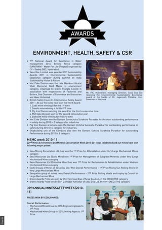 Page64
•	 7th National Award for Excellence in Water
Management 2010, Beyond Fence category
(SANJIVANI - Water For Life (Project) organised by
CII - Godrej GBC, Hyderabad
•	 Sesa Goa Limited was awarded ICC Sustainability
Awards 2011 in Environmental Sustainability
Excellence category during summit on India
Sustainability Vision @ Future
•	 Met Coke Division won the Late Manikant Hiralal
Shah Memorial Gold Medal in environment
category, organised by Green Triangle Society in
association with Inspectorate of Factories and
Boilers, Goa Chamber of Commerce and Industries
and Ideaz Unlimited
•	 British Safety Council’s International Safety Award
2011 - All our five sites have won the Merit Award:
	 1. Codli mine winning it for the 1st time
	 2. Sonshi mine winning it for the 1st time
	 3. Pig Iron Division winning the award for the third consecutive time
	 4. Met Coke Division won for the second consecutive year
	 5. Bicholim mine winning for the first time
•	 Met Coke Division won the Gomant Sarvochcha Suraksha Puraskar for the most outstanding performance
in safety during 2010 in C category for industries
•	 Pig Iron Division at Amona won the Gomant Uchcha Suraksha Puraskar for outstanding performance in
safety during 2010 in D category for industries.
•	 Shipbuilding unit of the Company also won the Gomant Uchcha Suraksha Puraskar for outstanding
Performance during 2010 in B category
MEMC week 2010-11
22nd Mines Environment and Mineral Conservation Week 2010-2011 was celebrated and our mines have won
following major prizes:
•	 Sesa Mining Corporation Ltd. has won the 1st Prize for Afforestation under Very Large Mechanized Mines
category
•	 Sesa Resources Ltd (Surla Mine) won 1st Prize for Management of Subgrade Minerals under Very Large
Mechanized Mines category
•	 Sesa Resources Ltd (Colomba Mine) has won 1st Prize for Reclamation & Rehabilitation under Medium
Mechanized Mines category
•	 Codli Groups of Mines of Sesa Goa Ltd. Won Overall Performance - 1st Prize Rising Sun Rolling Shield in
Very Large Mechanized Mine
•	 Sanquelim group of mines won Overall Performance – 2nd Prize Rolling shield and trophy by Council in
Large Mechanized Mine
•	 Green Awards Prize was won by Shri Henrique Dias of Sesa Goa Ltd., in the EXECUTIVE category
•	 Green Awards Prize won by Shri Damodar Aresekar of Sesa Goa Ltd. In NON–EXECUTIVE category
39thANNUALMINESSAFETYWEEK(2010-
11)
PRIZES WON BY CODLI MINES:
Overall Performance:
- 	 MechanizedMinesGroup-A-2010,EngineeringAspects:
1st Prize
- 	 Mechanized Mines Group-A-2010, Mining Aspects: 1st
Prize
AWARDS
ENVIRONMENT, HEALTH, SAFETY & CSR
Mr. P.K. Mukherjee, Managing Director, Sesa Goa Ltd
receiving the Environmental Sustainability Excellence
award at the hands of Mr. Jagannath Pahadia, Hon.
Governor of Haryana
 