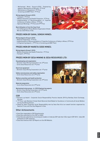 Page65
- 	 Mechanized Mines Group–A–2010: Engineering
Aspects, Maintenance of Records: 1st Prize
- 	 Maintenance of Equipment: 1st Prize
- 	 Screening and BNF Plant: 1st Prize
Mining Aspects Group-A-2010:
-	 Transport: 1st Prize
-	 Welfare Amenities and Health Protection: 1st Prize
-	 Implementation of Recommendation of Tripartite
Conference of Safety in Mines: 1st Prize
-	 Opencast Workings: 1st Prize and 2nd Prize
Best Utilisation of Iron Ore Cess Fund
-	Iron & Manganese Mines Welfare Organisation Shield:
Won by Codli Mines of SGL
PRIZES WON BY GAVAL SONSHI MINES:
Mining Aspects Group-A-2010:
- Material Preparation: 1st Prize
- Implementation of Recommendation of Tripartite Conference of Safety in Mines: 2nd Prize
- In Engineering Aspects : 2nd Prize in Screening and BNF Plant
PRIZES WON BY MARETA SODO MINES:
Mining Aspects Group-C-2010:
- Welfare Amenities and Health Protection: 1st Prize
- Transport: 2nd Prize
PRIZES WON BY SESA MINING & SESA RESOURSES LTD:
Housekeeping and organisation
- Bicholim-Sesa Mining Corporation Ltd: 2nd prize
- Surla-Sesa Resources Ltd: 1st prize
Electrical equipment
- Bicholim-Sesa Mining Corporation Ltd: 1st prize
Safety consciousness and safety organisation
- Surla-Sesa Resourses Ltd: 2nd prize
Welfare amenities and health protection
- Bicholim-Sesa Mining Corporation Ltd: 2nd prize
Material preparation
- Surla-Sesa Resourses Ltd: 2nd prize
Mechanised mines group – A- 2010 Engineering aspects
- Bicolim-Sesa Mining Corporation Ltd: 2nd prize
- Surla-Sesa Resourses Ltd: 3rd prize
CSR
•	 Runners up Award - Corporate Social Responsibility Practice Awards 2010 by Bombay Stock Exchange,
Mumbai
•	 1st Prize: Late Manikant Hiralal Shah Memorial Gold Medal for Excellence in Community & Social Welfare
won by the Mining division
•	 Award for Best Corporate Social Responsibility won by Sesa Goa ltd at an award function organised by
Navhind Times and Viva Goa Magazine in Goa
Other Achievements
•	Sesa Goa responded to CDP Questionnaire
•	Sesa Goa submitted its first COP to UNGC
•	Sesa Goa was selected as one among ten leaders in India by CDP vide their CDLI report CDP 2010 - India 200
published on CDP response.
•	Sesa Goa listed all their SD Reports on the GRI Website.
 