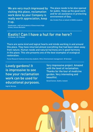 Page68
Very impressive project. Amazed
with the level of reclamation.
Thanks for the tour of medicine
garden. Very interesting and
beautiful.
Garad Connor, Dublin, Iceland
Lovely gardens! It
is impressive to see
how your reclamation
work can be used for
educational purposes.
Ingrid, Norway
Exotic! Can I have a hut for me here?C.S.Kumar, CII- Mumbai
The place needs to be also opened
for public. Keep up the good work
and for all assistance in protecting
environment of Goa.
Adv. Emidio Pinto on behalf of IGNOU students
We are very much impressed by
visiting this place, reclamation
work done by your Company is
really worth appreciation, keep
it up.
Headmaster, staff and students of Government High
School, Amona-Bicholim
There are some kind and logical hearts and minds working in and around
this place. They have returned almost everything that had been taken away
from nature. Human needs and natural harmony are in good harmony
in this place. This site presents one of the best examples of ecological
restoration.
Forest Research Institute University students -M.Sc.( Environment management -III Semster
 