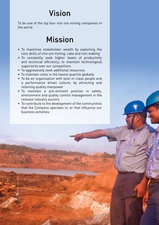 Page7
Vision
To be one of the top four iron ore mining companies in
the world.
Mission
•	 To maximise stakeholder wealth by exploiting the
core skills of iron ore mining, coke and iron making
•	 To constantly seek higher levels of productivity
and technical efficiency; to maintain technological
superiority over our competitors
•	 To aggressively seek additional resources
•	 To maintain costs in the lowest quartile globally
•	 To be an organisation with best-in-class people and
a performance driven culture, by attracting and
retaining quality manpower
•	 To maintain a pre-eminent position in safety,
environment and quality control management in the
relevant industry sectors
•	 To contribute to the development of the communities
that the Company operates in, or that influence our
business activities
Codli Mine
 