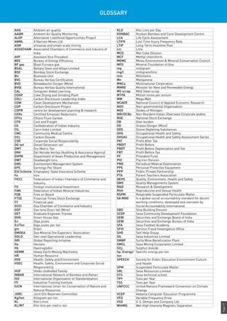 Page71
GLOSSARY
AAQ Ambient air quality
AAQM Ambient Air Quality Monitoring
ALOP Alternative Livelihood Opportunities Project
ANML A Narrain Mines Ltd.
ASM artisanal and small-scale mining
ASSOCHAM Associated Chambers of Commerce and Industry of
India
AVP Assistant Vice President
BEE Bureau of Energy Efficiency
BF gas Blast Furnace gas
BSAL Bellary Steel and Alloys Limited
BSE Bombay Stock Exchange
BU Business Unit
BVC Bureau Veritas Certification
BVD Botvadeacho Dongor (Mine)
BVQI Bureau Veritas Quality International
CAL Computer Aided Learning
CDGP Coke Drying and Grinding Plant
CDLI Carbon Disclosure Leadership Index
CDM Clean Development Mechanism
CDP Carbon Disclosure Project
CDPR centre for development planning & research
CERs Certified Emission Reductions
CFCs Chloro Fluro Carbon
CFR Cost and Freight
CII Confederation of Indian Industry
CIL Cairn India Limited
CMC Community Medical Centre
CO2 Carbon Dioxide
CSR Corporate Social Responsibility
DG set Diesel Generator set
DMT Dry Metric Ton
DNV Det Norske Veritas (Auditing & Assurance Agency)
DVPM Department of Avian Production and Management
DWT Deadweight tons
EMS Environment Management System
EPS Earnings Per Share
ESI Scheme Employees’ State Insurance Scheme
Fe Iron
FICCI Federatioon of Indian Chambers of Commerce and
Industry
FII Foreign Institutional Investment
FIMI Federation of Indian Mineral Industries
FOB Free on Board
FTSE Financial Times Stock Exchange
FY Financial year
GCCI Goa Chamber of Commerce and Industry
GDF Gao tona Dusri fall (Mine)
GET Graduate Engineer Trainee
GHG Green House Gas
GJ GIga joules
GJ/Ton Giga joules per ton
gm Gram
GMOEA Goa Mineral Ore Exporters‘ Association
GOLD Gen-next Operational Leadership
GRI Global Reporting Initiative
Ha Hectare
Hb Haemoglobin
HEMM Heavy Earth Moving Machinery
HR Human Resource
HSE Health, Safety and Environment
HSEC Health, Safety, Environment and Corporate Social
Responsibility
HUF Hindu Undivided Family
INBAR International Network of Bamboo and Rattan
ISO International Organisation of Standardization
ITI Industrial Training Institute
IUCN International Union for Conservation of Nature and
Natural Resources
JORC Joint Ore Reserves Committee
Kg/ton Kilogram per ton
KL Kilo Litres
KL/MT Kilo litre per metric ton
KLD Kilo Litre per Day
KONBAC Konkan Bamboo and Cane Development Centre
LCA Life Cycle Assessment
LTIFR Lost Time Injury Frequency Rate
LTIP Long-Term Incentive Plan
Ltr. Litre
MCD Met Coke Division
MCF Methyl chloroform
MEMC Mines Environment & Mineral Conservation Council
MFG Mineral Foundation of Goa
mg milligram
mg/l milligram/litre
mm Millimetre
Mn Manganese
MNCs Multinational Corporation
MNRE Minister for New and Renewable Energy
MS scrap Mild Steel scrap
MTPA Million tonne per annum
MW Mega Watt
NCAER National Council of Applied Economic Research
NGO Non-governmental Organisation
NOX Oxides of Nitrogen
NRI/OCBs Non Resident Indian /Overseas Corporate bodies
NSE National Stock Exchange
OB Over burden
OD Orasso Dongor (Mine)
ODS Ozone Depleting Substances
OHS Occupational Health and Safety
OHSAS Occupational Health and Safety Assessment Series
PAT Profit After Tax
PBDIT Profit Before
PBDT Profit Before Depreciation and Tax
PBT Profit Before Tax
PF Provident Fund
PID Pig Iron Division
PME Periodical Medical Examination
PPE Personal Protective Equipment
PPP Public Private Partnership
PTA Parent Teachers Association
QEHS Quality, Environment, Health and Safety
QMS Quality Managements System
R&D Research & Development
RSH Reproductive and Sexual Health
RSPM Respirable Suspended Particulate Matter
SA 8000 Is a global social accountability standard for decent
working conditions, developed and overseen by
Social Accountability International
SBD Ship Building Division
SCDF Sesa Community Development Foundation
SEBI Securities and Exchange Board of India
SEBI Securities and Exchange Bureau of India
SFA Sesa Football Academy
SFIO Serious Fraud Investigation Office
SHG Self Help Group
SIL Sesa Industries Limited
SMBP Surla Mine Beneficiation Plant
SMCL Sesa Mining Corporation Limited
SO2 Sulphur dioxide
Sp. Energy/
ton
Specific energy per ton
SPEECH Society for Public Education Environment Culture
and Health
SPM Suspended Particulate Matter
SRL Sesa Resources Limited
STS Sesa technical school
TPY Tons per Year
TSS Tons per Year
UNFCCC United Nations Framework Convention on Climate
Change
VCEP Vedanta Computer Education Programme
VFD Variable Frequency Drive
VSD V. S. Dempo and Company Ltd.
WHIMS Wet High Intensity Magnetic Separation
 