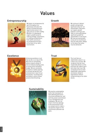Page8
Values
We foster an entrepreneurial
spirit throughout our
businesses and value the
ability to foresee business
opportunities early in the
cycle and act on them swiftly.
Whether it is developing
organic growth projects,
making strategic acquisitions
or creating entrepreneurs
from within, we ensure
an entrepreneurial spirit
at the heart of our work
environment.
Achieving excellence in all
that we do is our way of life.
We strive to consistently
deliver projects ahead of
time at industry leading costs
of construction and within
budget. We are constantly
focused on it while aspiring
to achieve top deciles cost
of production in each of our
businesses. To achieve this,
we follow a culture of best
practice benchmarking.
We continue to deliver
growth and generate
significant value for our
shareholders. Moreover,
our organic growth
pipeline is strong as we
seek to continually deliver
significant growth for
shareholders in the future.
We have pursued growth
across all our businesses
and into new areas; always
on the basis that value
must be delivered.
The trust that our
stakeholders place in us
is key to our success. We
recognise that we must
responsibly deliver on the
promises we make to earn
and retain that trust. We
constantly strive to meet
stakeholder expectations
and deliver ahead of
expectations without
compromising on our other
values.
Entrepreneurship
Excellence
Growth
Trust
We practice sustainability
within the framework of
well-defined governance
structures and policies, and
with the proven commitment
of our management and
employees. We aim not
only to minimise damage
to the environment from
our projects but to make a
net positive impact on the
environment wherever we
work.
Sustainability
 