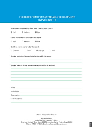 Page81
Relevance to sustainability of the issue covered in the report:
o High o Medium o Low
Clarity of Information provided in the report:
o High o Medium o Low
Quality of design and layout of the report:
o Excellent o Good o Average o Poor
Suggest what other issues should be covered in the report:
Suggest the area, if any, where more details should be reported:
Name:							
Designation:
Organisation:
Contact Address:
FEEDBACK FORM FOR SUSTAINABLE DEVELOPMENT
REPORT 2010-11
Please mail your feedback to:
Mr. Mahesh Patil
Associate Vice President - HSEC,
Sesa Goa Limited, ‘Sesa Ghor’, 20 EDC Complex, Patto, Panjim, Goa 403 001
Phone: +91832 6713600; Email: mahesh.patil@vedanta.co.in
 
