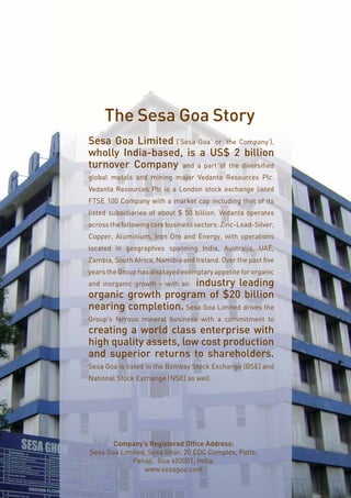 Page9
Sesa Goa Limited (‘Sesa Goa’ or ‘the Company’),
wholly India-based, is a US$ 2 billion
turnover Company and a part of the diversified
global metals and mining major Vedanta Resources Plc.
Vedanta Resources Plc is a London stock exchange listed
FTSE 100 Company with a market cap including that of its
listed subsidiaries of about $ 50 billion. Vedanta operates
acrossthefollowingcorebusinesssectors:Zinc-Lead-Silver,
Copper, Aluminium, Iron Ore and Energy, with operations
located in geographies spanning India, Australia, UAE,
Zambia, South Africa, Namibia and Ireland. Over the past five
years the Group has displayed exemplary appetite for organic
and inorganic growth – with an industry leading
organic growth program of $20 billion
nearing completion. Sesa Goa Limited drives the
Group’s ferrous mineral business with a commitment to
creating a world class enterprise with
high quality assets, low cost production
and superior returns to shareholders.
Sesa Goa is listed in the Bombay Stock Exchange (BSE) and
National Stock Exchange (NSE) as well.
The Sesa Goa Story
Company’s Registered Office Address:
Sesa Goa Limited, Sesa Ghor, 20 EDC Complex, Patto,
Panaji, Goa 403001, India.
www.sesagoa.com
 