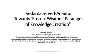 Vedanta as Ved-Ananta:
Towards ‘Eternal Wisdom’ Paradigm
of Knowledge Creation*
Subhash Sharma
Indus Business Academy (IBA), Bangalore
* Presentation at International Seminar on Confucianism, Vedanta and Social Theorizing:
Cultivating Planetary Conversations, by Indus Business Academy, Madras Institute of Development
Studies and Vishwaneedam Center for Asian Blossoming, held at Indus Business Academy (IBA),
Bangalore, Feb. 8, 2018
(C) SS_IBA_International_Seminar_Feb. 8, 2018
 