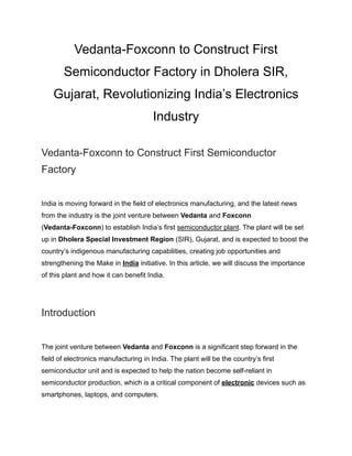 Vedanta-Foxconn to Construct First
Semiconductor Factory in Dholera SIR,
Gujarat, Revolutionizing India’s Electronics
Industry
Vedanta-Foxconn to Construct First Semiconductor
Factory
India is moving forward in the field of electronics manufacturing, and the latest news
from the industry is the joint venture between Vedanta and Foxconn
(Vedanta-Foxconn) to establish India’s first semiconductor plant. The plant will be set
up in Dholera Special Investment Region (SIR), Gujarat, and is expected to boost the
country’s indigenous manufacturing capabilities, creating job opportunities and
strengthening the Make in India initiative. In this article, we will discuss the importance
of this plant and how it can benefit India.
Introduction
The joint venture between Vedanta and Foxconn is a significant step forward in the
field of electronics manufacturing in India. The plant will be the country’s first
semiconductor unit and is expected to help the nation become self-reliant in
semiconductor production, which is a critical component of electronic devices such as
smartphones, laptops, and computers.
 