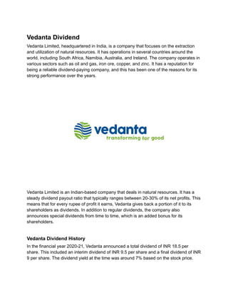 Vedanta Dividend
Vedanta Limited, headquartered in India, is a company that focuses on the extraction
and utilization of natural resources. It has operations in several countries around the
world, including South Africa, Namibia, Australia, and Ireland. The company operates in
various sectors such as oil and gas, iron ore, copper, and zinc. It has a reputation for
being a reliable dividend-paying company, and this has been one of the reasons for its
strong performance over the years.
Vedanta Limited is an Indian-based company that deals in natural resources. It has a
steady dividend payout ratio that typically ranges between 20-30% of its net profits. This
means that for every rupee of profit it earns, Vedanta gives back a portion of it to its
shareholders as dividends. In addition to regular dividends, the company also
announces special dividends from time to time, which is an added bonus for its
shareholders.
Vedanta Dividend History
In the financial year 2020-21, Vedanta announced a total dividend of INR 18.5 per
share. This included an interim dividend of INR 9.5 per share and a final dividend of INR
9 per share. The dividend yield at the time was around 7% based on the stock price.
 