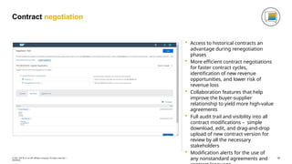 Contract negotiation
 Access to historical contracts an
advantage during renegotiation
phases
 More efficient contract negotiations
for faster contract cycles,
identification of new revenue
opportunities, and lower risk of
revenue loss
 Collaboration features that help
improve the buyer-supplier
relationship to yield more high-value
agreements
 Full audit trail and visibility into all
contract modifications – simple
download, edit, and drag-and-drop
upload of new contract version for
review by all the necessary
stakeholders
 Modification alerts for the use of
any nonstandard agreements and 16
© 2021 SAP SE or an SAP affiliate company. All rights reserved. ǀ
INTERNAL
 