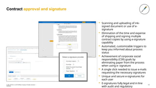 Contract approval and signature
 Scanning and uploading of ink-
signed document or use of e-
signature
 Elimination of the time and expense
of shipping and signing multiple
contract copies by using e-signature
capability
 Automated, customizable triggers to
keep you informed about process
status
 Achievement of corporate social
responsibility (CSR) goals by
eliminating paper from the process
when using e- signature
 A single click needed to issue e-mails
requesting the necessary signatures
 Unique and secure e-signatures for
each user
 E-signatures fully legal and in line
with audit and regulatory
17
© 2021 SAP SE or an SAP affiliate company. All rights reserved. ǀ
INTERNAL
 