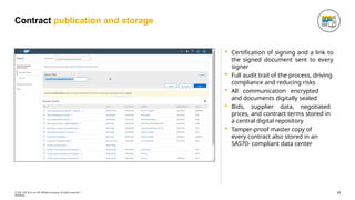 Contract publication and storage
 Certification of signing and a link to
the signed document sent to every
signer
 Full audit trail of the process, driving
compliance and reducing risks
 All communication encrypted
and documents digitally sealed
 Bids, supplier data, negotiated
prices, and contract terms stored in
a central digital repository
 Tamper-proof master copy of
every contract also stored in an
SAS70- compliant data center
18
© 2021 SAP SE or an SAP affiliate company. All rights reserved. ǀ
INTERNAL
 