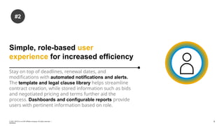Simple, role-based user
experience for increased efficiency
Stay on top of deadlines, renewal dates, and
modifications with automated notifications and alerts.
The template and legal clause library helps streamline
contract creation, while stored information such as bids
and negotiated pricing and terms further aid the
process. Dashboards and configurable reports provide
users with pertinent information based on role.
#2
4
© 2021 SAP SE or an SAP affiliate company. All rights reserved. ǀ
INTERNAL
 