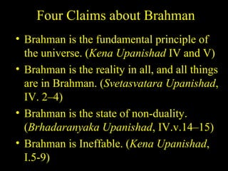 Four Claims about Brahman
• Brahman is the fundamental principle of
the universe. (Kena Upanishad IV and V)
• Brahman is the reality in all, and all things
are in Brahman. (Svetasvatara Upanishad,
IV. 2–4)
• Brahman is the state of non-duality.
(Brhadaranyaka Upanishad, IV.v.14–15)
• Brahman is Ineffable. (Kena Upanishad,
I.5-9) SDMCNYS UJIRE 17
 