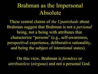 Brahman as the Impersonal
Absolute
These central claims of the Upanishads about
Brahman suggest that Brahman is not a personal
being, not a being with attributes that
characterize “persons” (e.g., self-awareness,
perspectival experience, deliberative rationality,
and being the subject of intentional states).
On this view, Brahman is formless or
attributeless (nirguna) and not a personal God.
SDMCNYS UJIRE 18
 