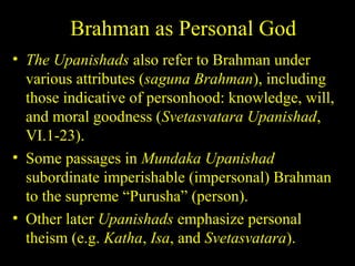 Brahman as Personal God
• The Upanishads also refer to Brahman under
various attributes (saguna Brahman), including
those indicative of personhood: knowledge, will,
and moral goodness (Svetasvatara Upanishad,
VI.1-23).
• Some passages in Mundaka Upanishad
subordinate imperishable (impersonal) Brahman
to the supreme “Purusha” (person).
• Other later Upanishads emphasize personal
theism (e.g. Katha, Isa, and Svetasvatara).
SDMCNYS UJIRE 20
 