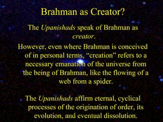 Brahman as Creator?
The Upanishads speak of Brahman as
creator.
However, even where Brahman is conceived
of in personal terms, “creation” refers to a
necessary emanation of the universe from
the being of Brahman, like the flowing of a
web from a spider.
The Upanishads affirm eternal, cyclical
processes of the origination of order, its
evolution, and eventual dissolution.SDMCNYS UJIRE 21
 