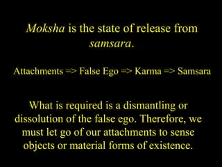Moksha is the state of release from
samsara.
Attachments => False Ego => Karma => Samsara
What is required is a dismantling or
dissolution of the false ego. Therefore, we
must let go of our attachments to sense
objects or material forms of existence.
SDMCNYS UJIRE 41
 