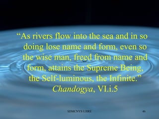 “As rivers flow into the sea and in so
doing lose name and form, even so
the wise man, freed from name and
form, attains the Supreme Being,
the Self-luminous, the Infinite.”
Chandogya, VI.i.5
SDMCNYS UJIRE 46
 