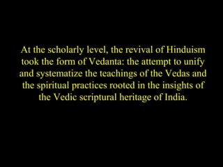 At the scholarly level, the revival of Hinduism
took the form of Vedanta: the attempt to unify
and systematize the teachings of the Vedas and
the spiritual practices rooted in the insights of
the Vedic scriptural heritage of India.
SDMCNYS UJIRE 5
 
