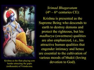 Krishna as the flute playing cow
herder attracting the gopis
(milkmaids) of Vrindavana.
Srimad Bhagavatam
(4th
– 6th
centuries CE):
Krishna is presented as the
Supreme Being who descends to
earth to destroy demons and
protect the righteous, but his
madhurya (sweetness) qualities
are also emphasized, i.e., his
attractive human qualities that
engender intimacy and hence
are essential to the cultivation of
various moods of bhakti (loving
devotion to God).
SDMCNYS UJIRE 54
 