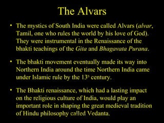 The Alvars
• The mystics of South India were called Alvars (alvar,
Tamil, one who rules the world by his love of God).
They were instrumental in the Renaissance of the
bhakti teachings of the Gita and Bhagavata Purana.
• The bhakti movement eventually made its way into
Northern India around the time Northern India came
under Islamic rule by the 13th
century.
• The Bhakti renaissance, which had a lasting impact
on the religious culture of India, would play an
important role in shaping the great medieval tradition
of Hindu philosophy called Vedanta.SDMCNYS UJIRE 57
 