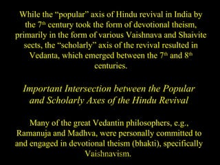 While the “popular” axis of Hindu revival in India by
the 7th
century took the form of devotional theism,
primarily in the form of various Vaishnava and Shaivite
sects, the “scholarly” axis of the revival resulted in
Vedanta, which emerged between the 7th
and 8th
centuries.
Important Intersection between the Popular
and Scholarly Axes of the Hindu Revival
Many of the great Vedantin philosophers, e.g.,
Ramanuja and Madhva, were personally committed to
and engaged in devotional theism (bhakti), specifically
Vaishnavism.SDMCNYS UJIRE 58
 