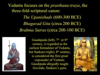 Vedanta focuses on the prasthana-traya, the
three-fold scriptural canon:
The Upanishads (600-300 BCE)
Bhagavad Gita (circa 200 BCE)
Brahma Sutras (circa 200-100 BCE)
Gaudapada (left), 7th
or 8th
century, is regarded as the
earliest formulator of Vedanta,
but Sankara (right), 8th
century,
is considered the first great
expounder of Vedanta.
Gaudipada allegedly taught
Govinda, Sankara’s guru.
SDMCNYS UJIRE 6
 