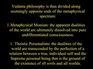 Vedanta philosophy is thus divided along
seemingly opposite ends of the metaphysical
spectrum:
1.Metaphysical Monism: the apparent dualities
of the world are ultimately dissolved into pure
undifferentiated consciousness.
1. Theistic Personalism: the dualities of the
world are transcended by the perfection of a
relation between a true, individual self and the
Supreme personal being that is the ground of
the existence of all souls and all worlds.SDMCNYS UJIRE 65
 