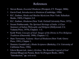 References
• Steven Rosen, Essential Hinduism (Westport, CT: Praeger, 2006).
• Gavin Food, Introduction to Hinduism (Cambridge, 1996)
• R.C. Zaehner, Hindu and Muslim Mysticism (New York: Schocken
Books, 1969), Chapters 2-4.
• R.C. Zaehner, Hinduism (New York: Oxford University Press, 1972).
• Swami Prabhavanda, The Spiritual Heritage of India: A Clear
Summary of Indian Philosophy and Religion (Hollywood, CA:
Vedanta Press, 1979), Chapters 1-3.
• Keith Ward, Concepts of God: Images of the Divine in Five Religious
Traditions (Oneworld, 1998), Chapters 1-2.
• Hans Torwesten, Vedanta: Heart of Hinduism (New York: Grove
Press, 1991), Chapter 1.
• Dominic Goodall (ed.), Hindu Scriptures (Berkeley, CA: University of
California Press, 1996).
• Edwin Bryant (ed., trans.), Krishna: The Beautiful Legend of God
(Srimad Bhagavata Purana, Book X) (Penguin Books, 2003),
“Introduction,” pp. xvii-xviii.SDMCNYS UJIRE 66
 
