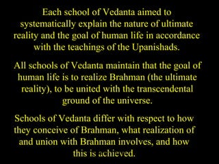 Each school of Vedanta aimed to
systematically explain the nature of ultimate
reality and the goal of human life in accordance
with the teachings of the Upanishads.
All schools of Vedanta maintain that the goal of
human life is to realize Brahman (the ultimate
reality), to be united with the transcendental
ground of the universe.
Schools of Vedanta differ with respect to how
they conceive of Brahman, what realization of
and union with Brahman involves, and how
this is achieved.SDMCNYS UJIRE 8
 