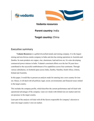 Vedanta resources
Parent country: India
Target country: China

Executive summary
Vedanta Resources is a global diversified metals and mining company. It is the largest
mining and non-ferrous metals company in India and also has mining operations in Australia and
Zambia. Its main products are copper, zinc, aluminium, lead and iron ore. It is also developing
commercial power stations in India. Vedanta's consistent efforts over the last 30 years have
contributed to the successful establishment of its capabilities across four continents. Through
various subsidiaries, its foothold spans across India, Zambia, Namibia, South Africa, Liberia,
Ireland and Australia.
In this paper, I would like to present an analysis made for entering into a new country for iron
ore. Hence, it will deal with all political, legal, social, environmental, and financial issues related
to the target country.
This includes the company profile, which describes the current performance and will deal with
operational advantages of the company. Later on it deals with Global iron ore market and iron
ore presence in the target country.
Later part of the analysis will deal with all the factors responsible for company’s decision to
enter into target country’s iron ore market.

 
