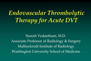 Endovascular Thrombolytic
Therapy for Acute DVT
Suresh Vedantham, M.D.
Associate Professor of Radiology & Surgery
Mallinckrodt Institute of Radiology
Washington University School of Medicine
 