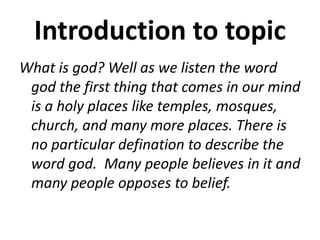 Introduction to topic
What is god? Well as we listen the word
god the first thing that comes in our mind
is a holy places like temples, mosques,
church, and many more places. There is
no particular defination to describe the
word god. Many people believes in it and
many people opposes to belief.
 