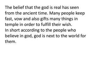 The belief that the god is real has seen
from the ancient time. Many people keep
fast, vow and also gifts many things in
temple in order to fulfill their wish.
In short according to the people who
believe in god, god is next to the world for
them.
 