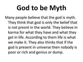 God to be Myth
Many people believe that the god is myth.
They think that god is only the belief that
is not presnt in the world. They believe in
karma for what they have and what they
get in life. According to them life is what
we make it. They also thinks that if the
god is present in universe then nobody is
poor or rich and genius or dump.
 