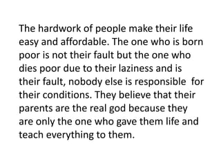 The hardwork of people make their life
easy and affordable. The one who is born
poor is not their fault but the one who
dies poor due to their laziness and is
their fault, nobody else is responsible for
their conditions. They believe that their
parents are the real god because they
are only the one who gave them life and
teach everything to them.
 