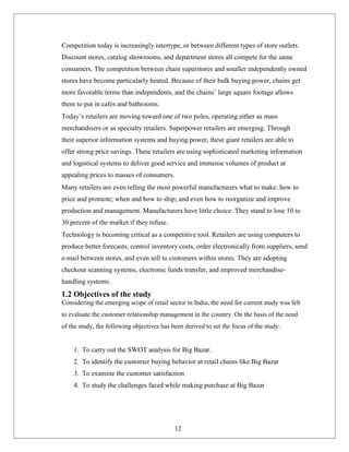 Competition today is increasingly intertype, or between different types of store outlets.
Discount stores, catalog showrooms, and department stores all compete for the same
consumers. The competition between chain superstores and smaller independently owned
stores have become particularly heated. Because of their bulk buying power, chains get
more favorable terms than independents, and the chains’ large square footage allows
them to put in cafes and bathrooms.
Today’s retailers are moving toward one of two poles, operating either as mass
merchandisers or as specialty retailers. Superpower retailers are emerging. Through
their superior information systems and buying power, these giant retailers are able to
offer strong price savings. These retailers are using sophisticated marketing information
and logistical systems to deliver good service and immense volumes of product at
appealing prices to masses of consumers.
Many retailers are even telling the most powerful manufacturers what to make; how to
price and promote; when and how to ship; and even how to reorganize and improve
production and management. Manufacturers have little choice: They stand to lose 10 to
30 percent of the market if they refuse.
Technology is becoming critical as a competitive tool. Retailers are using computers to
produce better forecasts, control inventory costs, order electronically from suppliers, send
e-mail between stores, and even sell to customers within stores. They are adopting
checkout scanning systems, electronic funds transfer, and improved merchandise-
handling systems.
1.2 Objectives of the study
Considering the emerging scope of retail sector in India, the need for current study was felt
to evaluate the customer relationship management in the country. On the basis of the need
of the study, the following objectives has been derived to set the focus of the study:
1. To carry out the SWOT analysis for Big Bazar.
2. To identify the customer buying behavior at retail chains like Big Bazar
3. To examine the customer satisfaction
4. To study the challenges faced while making purchase at Big Bazar
12
 