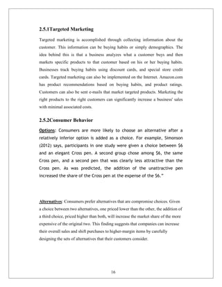 2.5.1Targeted Marketing
Targeted marketing is accomplished through collecting information about the
customer. This information can be buying habits or simply demographics. The
idea behind this is that a business analyzes what a customer buys and then
markets specific products to that customer based on his or her buying habits.
Businesses track buying habits using discount cards, and special store credit
cards. Targeted marketing can also be implemented on the Internet. Amazon.com
has product recommendations based on buying habits, and product ratings.
Customers can also be sent e-mails that market targeted products. Marketing the
right products to the right customers can significantly increase a business' sales
with minimal associated costs.
2.5.2Consumer Behavior
Options: Consumers are more likely to choose an alternative after a
relatively inferior option is added as a choice. For example, Simonson
(2012) says, participants in one study were given a choice between $6
and an elegant Cross pen. A second group chose among $6, the same
Cross pen, and a second pen that was clearly less attractive than the
Cross pen. As was predicted, the addition of the unattractive pen
increased the share of the Cross pen at the expense of the $6.”
Alternatives: Consumers prefer alternatives that are compromise choices. Given
a choice between two alternatives, one priced lower than the other, the addition of
a third choice, priced higher than both, will increase the market share of the more
expensive of the original two. This finding suggests that companies can increase
their overall sales and shift purchases to higher-margin items by carefully
designing the sets of alternatives that their customers consider.
16
 