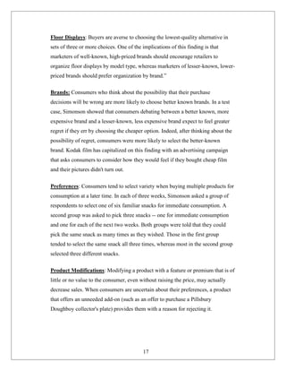 Floor Displays: Buyers are averse to choosing the lowest-quality alternative in
sets of three or more choices. One of the implications of this finding is that
marketers of well-known, high-priced brands should encourage retailers to
organize floor displays by model type, whereas marketers of lesser-known, lower-
priced brands should prefer organization by brand.”
Brands: Consumers who think about the possibility that their purchase
decisions will be wrong are more likely to choose better known brands. In a test
case, Simonson showed that consumers debating between a better known, more
expensive brand and a lesser-known, less expensive brand expect to feel greater
regret if they err by choosing the cheaper option. Indeed, after thinking about the
possibility of regret, consumers were more likely to select the better-known
brand. Kodak film has capitalized on this finding with an advertising campaign
that asks consumers to consider how they would feel if they bought cheap film
and their pictures didn't turn out.
Preferences: Consumers tend to select variety when buying multiple products for
consumption at a later time. In each of three weeks, Simonson asked a group of
respondents to select one of six familiar snacks for immediate consumption. A
second group was asked to pick three snacks -- one for immediate consumption
and one for each of the next two weeks. Both groups were told that they could
pick the same snack as many times as they wished. Those in the first group
tended to select the same snack all three times, whereas most in the second group
selected three different snacks.
Product Modifications: Modifying a product with a feature or premium that is of
little or no value to the consumer, even without raising the price, may actually
decrease sales. When consumers are uncertain about their preferences, a product
that offers an unneeded add-on (such as an offer to purchase a Pillsbury
Doughboy collector's plate) provides them with a reason for rejecting it.
17
 