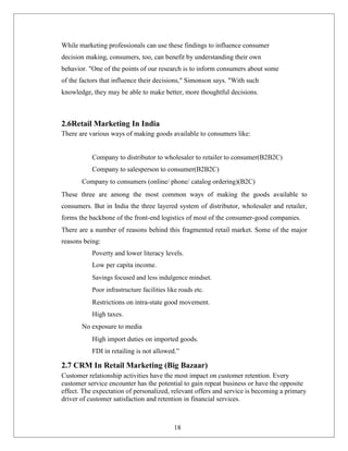 While marketing professionals can use these findings to influence consumer
decision making, consumers, too, can benefit by understanding their own
behavior. "One of the points of our research is to inform consumers about some
of the factors that influence their decisions," Simonson says. "With such
knowledge, they may be able to make better, more thoughtful decisions.
2.6Retail Marketing In India
There are various ways of making goods available to consumers like:
Company to distributor to wholesaler to retailer to consumer(B2B2C)
Company to salesperson to consumer(B2B2C)
Company to consumers (online/ phone/ catalog ordering)(B2C)
These three are among the most common ways of making the goods available to
consumers. But in India the three layered system of distributor, wholesaler and retailer,
forms the backbone of the front-end logistics of most of the consumer-good companies.
There are a number of reasons behind this fragmented retail market. Some of the major
reasons being:
Poverty and lower literacy levels.
Low per capita income.
Savings focused and less indulgence mindset.
Poor infrastructure facilities like roads etc.
Restrictions on intra-state good movement.
High taxes.
No exposure to media
High import duties on imported goods.
FDI in retailing is not allowed.”
2.7 CRM In Retail Marketing (Big Bazaar)
Customer relationship activities have the most impact on customer retention. Every
customer service encounter has the potential to gain repeat business or have the opposite
effect. The expectation of personalized, relevant offers and service is becoming a primary
driver of customer satisfaction and retention in financial services.
18
 