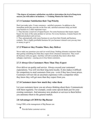 “The degree of customer satisfaction you deliver determines the level of long-term
success you will achieve in business. --- Training Mantra for Sales Force
2.7.1 Customer Satisfaction their Top Priority
Don't just make sales. Create customers - satisfied customers. In addition to the
immediate profit they provide on the first sale, satisfied customers help you build
your business in 2 other important ways:
1. They become a reservoir of repeat buyers. For some businesses that means repeat
buyers for more of the same product or service. For every business, it means buyers for
additional products and services.
2. They automatically refer more business to you from their friends and business
contacts. This is highly profitable business for you because it doesn't cost you any time
or money to get it.
2.7.2 Whatever they Promise More, they Deliver
Never make any promises you can't (or won't) keep. Nothing alienates customers faster
than getting something less than they expect from a business transaction. They won't
do business with you again. And they will tell everybody they know about their
unhappy experience - causing you to lose future customers.
2.7.3 Always Give Customers More Than They Expect
Over deliver on quality and service. Always exceed your customers'
expectations. You will win their long term loyalty. It also makes it difficult
for competitors to steal customers from you - even if they have lower prices.
Customers will not risk an uncertain experience with a competitor when
they know they will get more than they expect from you.
2.7.4 Customers know how much they value them
Let your customers know you are always thinking about them. Communicate
with them regularly. For example, create some special deals just for your
existing customers. And announce new products or services to them before
you announce them to the general market.
2.8 Advantages of CRM for Big Bazaar
Using CRM, at the management of Big Bazaar can:
❖
Provide better customer service
19
 