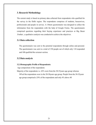 3. Research Methodology
The current study is based on primary data collected from respondents who qualified for
the survey in the Delhi region. The respondents comprises of students, housewives,
professionals and people in service. A 10item questionnaire was designed to collect the
information from the respondents with the help of Google Forms. The questionnaire
comprised questions regarding their buying experience and practices at Big Bazar
.Further , a qualitative analysis was conducted to achieve the objectives.
3.1 Data collection
The questionnaire was sent to the potential respondents through online and personal.
The questionnaire was sent to a total of 150 people out of which only 110 responded
and 100 qualified the screener section.
3.2 Data analysis
3.2.1Demographic Profile of Respondents:
Age composition of the respondents
Majority of the respondents i.e. 42% were from the 30-35years age group whereas
30%of the respondents were in the 20-30years age group. People from the 30-35years
age group comprised a 24% of the respondents and only 4% above 40
21
 