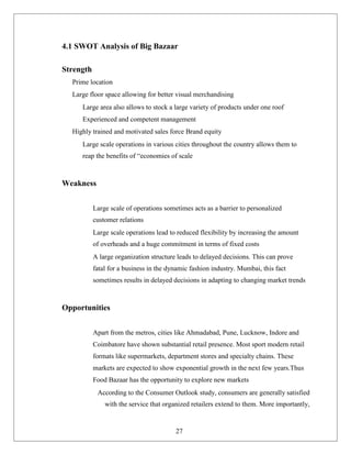 4.1 SWOT Analysis of Big Bazaar
Strength
Prime location
Large floor space allowing for better visual merchandising
Large area also allows to stock a large variety of products under one roof
Experienced and competent management
Highly trained and motivated sales force Brand equity
Large scale operations in various cities throughout the country allows them to
reap the benefits of “economies of scale
Weakness
Large scale of operations sometimes acts as a barrier to personalized
customer relations
Large scale operations lead to reduced flexibility by increasing the amount
of overheads and a huge commitment in terms of fixed costs
A large organization structure leads to delayed decisions. This can prove
fatal for a business in the dynamic fashion industry. Mumbai, this fact
sometimes results in delayed decisions in adapting to changing market trends
Opportunities
Apart from the metros, cities like Ahmadabad, Pune, Lucknow, Indore and
Coimbatore have shown substantial retail presence. Most sport modern retail
formats like supermarkets, department stores and specialty chains. These
markets are expected to show exponential growth in the next few years.Thus
Food Bazaar has the opportunity to explore new markets
According to the Consumer Outlook study, consumers are generally satisfied
with the service that organized retailers extend to them. More importantly,
27
 