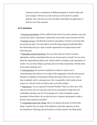 Customers prefer a combination of differing channels in which to deal with
your company. Self-service on the web can even be done for complex
products. Plus, self-service on the web offers retail banks the opportunity to
shift cost out to the customer.
4.4 Conclusion
1 Growing your business will be a difficult task at best if you don’t perform, meet and
exceed your client’s expectations, and provide service that creates customers for life.
2 Customer service is all about the customer’s perception. You have to do more than
just get the job done. You must deliver on all the things (big and small) that affect
the relationship with your client. Consider opportunities for improvement in the
following areas.
3 Setting/Reviewing Expectations: Do you work with your client to set clear,
appropriate, realistic expectations that you can always meet or exceed? Are you clear
about the responsibilities (both yours’ and the client’s), timelines, and expectations of
results? Are you then willing to go back and review these expectations with the client
at key points along the way?
4: Communication: Do you have mechanisms in place to ensure you’re
communicating with clients at every stage of the engagement, from the sales process
through to completion of the project? Being clear about where you’re at, what’s
been completed, what’s coming up next, who’s responsible, what results you can
expect, etc.? Has the client ever had to ask you for these things?
5: Organization: Are you organized? Punctual? Reliable? When you show up to work
with your clients, have you done the work and are you prepared to make them feel
comfortable and taken care of? Even though you’ve done it hundreds, maybe
thousands of times before, do you take the time to organize and prepare to make it
the best client experience possible?”
6: Committing to the Little Things: Don’t ever dismiss the power of all the little
things. Together they can make all the difference and really separate you from
the competition. Returning calls and emails in a timely manner. Providing useful
29
 