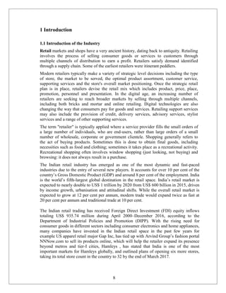 1 Introduction
1.1 Introduction of the Industry
Retail markets and shops have a very ancient history, dating back to antiquity. Retailing
involves the process of selling consumer goods or services to customers through
multiple channels of distribution to earn a profit. Retailers satisfy demand identified
through a supply chain. Some of the earliest retailers were itinerant peddlers.
Modern retailers typically make a variety of strategic level decisions including the type
of store, the market to be served, the optimal product assortment, customer service,
supporting services and the store's overall market positioning. Once the strategic retail
plan is in place, retailers devise the retail mix which includes product, price, place,
promotion, personnel and presentation. In the digital age, an increasing number of
retailers are seeking to reach broader markets by selling through multiple channels,
including both bricks and mortar and online retailing. Digital technologies are also
changing the way that consumers pay for goods and services. Retailing support services
may also include the provision of credit, delivery services, advisory services, stylist
services and a range of other supporting services.
The term "retailer" is typically applied where a service provider fills the small orders of
a large number of individuals, who are end-users, rather than large orders of a small
number of wholesale, corporate or government clientele. Shopping generally refers to
the act of buying products. Sometimes this is done to obtain final goods, including
necessities such as food and clothing; sometimes it takes place as a recreational activity.
Recreational shopping often involves window shopping (just looking, not buying) and
browsing: it does not always result in a purchase.
The Indian retail industry has emerged as one of the most dynamic and fast-paced
industries due to the entry of several new players. It accounts for over 10 per cent of the
country’s Gross Domestic Product (GDP) and around 8 per cent of the employment. India
is the world’s fifth-largest global destination in the retail space. India’s retail market is
expected to nearly double to US$ 1 trillion by 2020 from US$ 600 billion in 2015, driven
by income growth, urbanisation and attitudinal shifts. While the overall retail market is
expected to grow at 12 per cent per annum, modern trade would expand twice as fast at
20 per cent per annum and traditional trade at 10 per cent.
The Indian retail trading has received Foreign Direct Investment (FDI) equity inflows
totaling US$ 935.74 million during April 2000–December 2016, according to the
Department of Industrial Policies and Promotion (DIPP). With the rising need for
consumer goods in different sectors including consumer electronics and home appliances,
many companies have invested in the Indian retail space in the past few years for
example US apparel retail major Gap Inc, has tied up with Arvind Group’s fashion portal
NNNow.com to sell its products online, which will help the retailer expand its presence
beyond metros and tier-I cities, Hamleys , has stated that India is one of the most
important markets for Hamleys globally, and outlined plans of opening six more stores,
taking its total store count in the country to 32 by the end of March 2017.
8
 