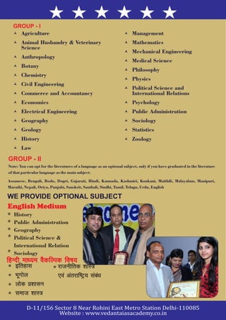 © Agriculture © Management
© Animal Husbandry & Veterinary © Mathematics
Science
© Mechanical Engineering
© Anthropology
© Medical Science
© Botany
© Philosophy
© Chemistry
© Physics
© Civil Engineering
© Political Science and
© Commerce and Accountancy International Relations
© Economics © Psychology
© Electrical Engineering © Public Administration
© Geography © Sociology
© Geology © Statistics
© History © Zoology
© Law
GROUP - I
Note: You can opt for the literatures of a language as an optional subject, only if you have graduated in the literature
of that particular language as the main subject.
Assamese, Bengali, Bodo, Dogri, Gujarati, Hindi, Kannada, Kashmiri, Konkani, Maithili, Malayalam, Manipuri,
Marathi, Nepali, Oriya, Punjabi, Sanskrit, Santhali, Sindhi, Tamil, Telugu, Urdu, English
GROUP - II
English Medium
History
Public Administration
Geography
Political Science &
International Relation
Sociology
fgUnh ek/;e oSdfYid fo"k;fgUnh ek/;e oSdfYid fo"k;
bfrgklbfrgkl
HkwxksyHkwxksy
yksd ç'kkluyksd ç'kklu
lekt 'kkL=lekt 'kkL=
jktuhfrd 'kkL=
,oa varjkf"Vª; laca/k
jktuhfrd 'kkL=
,oa varjkf"Vª; laca/k
WE PROVIDE OPTIONAL SUBJECT
 